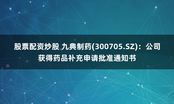 股票配资炒股 九典制药(300705.SZ)：公司获得药品补充申请批准通知书