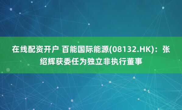 在线配资开户 百能国际能源(08132.HK)：张绍辉获委任为独立非执行董事