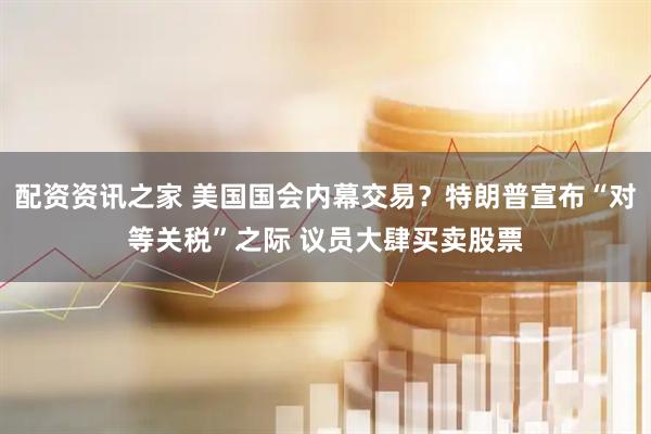 配资资讯之家 美国国会内幕交易？特朗普宣布“对等关税”之际 议员大肆买卖股票