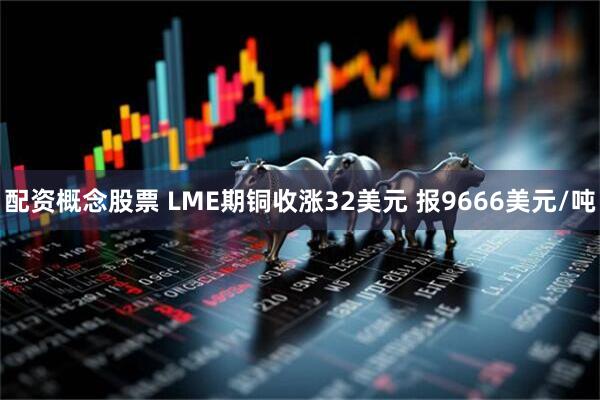 配资概念股票 LME期铜收涨32美元 报9666美元/吨