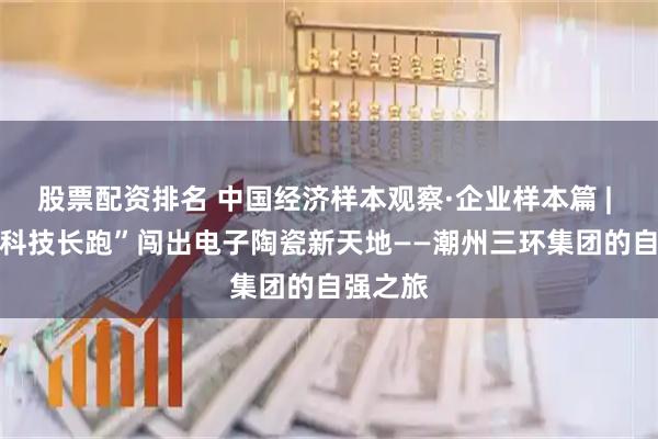 股票配资排名 中国经济样本观察·企业样本篇 | 55年“科技长跑”闯出电子陶瓷新天地——潮州三环集团的自强之旅