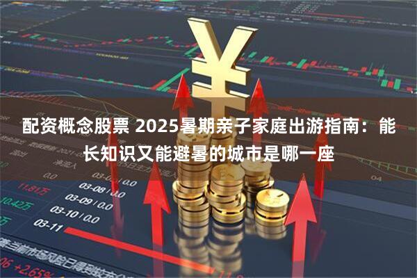 配资概念股票 2025暑期亲子家庭出游指南：能长知识又能避暑的城市是哪一座