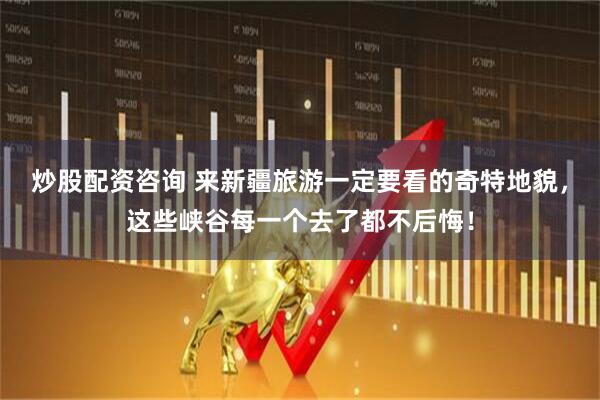 炒股配资咨询 来新疆旅游一定要看的奇特地貌，这些峡谷每一个去了都不后悔！