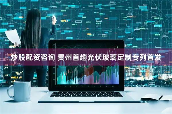 炒股配资咨询 贵州首趟光伏玻璃定制专列首发