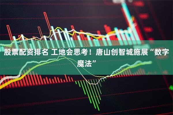 股票配资排名 工地会思考！唐山创智城施展“数字魔法”