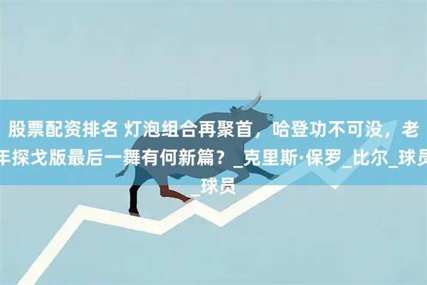 股票配资排名 灯泡组合再聚首，哈登功不可没，老年探戈版最后一舞有何新篇？_克里斯·保罗_比尔_球员