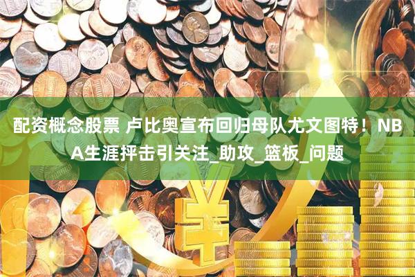 配资概念股票 卢比奥宣布回归母队尤文图特！NBA生涯抨击引关注_助攻_篮板_问题