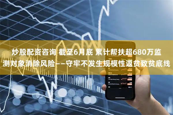 炒股配资咨询 截至6月底 累计帮扶超680万监测对象消除风险——守牢不发生规模性返贫致贫底线