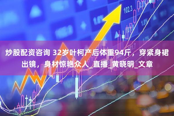 炒股配资咨询 32岁叶柯产后体重94斤，穿紧身裙出镜，身材惊艳众人_直播_黄晓明_文章