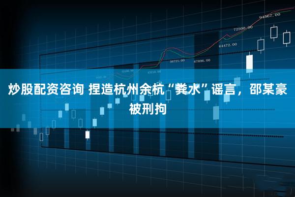 炒股配资咨询 捏造杭州余杭“粪水”谣言，邵某豪被刑拘