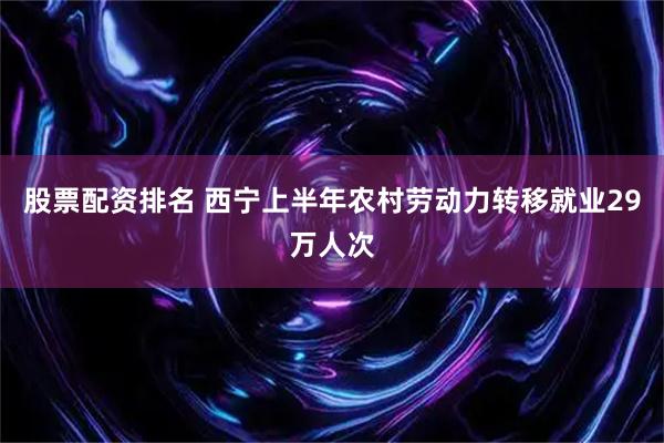 股票配资排名 西宁上半年农村劳动力转移就业29万人次