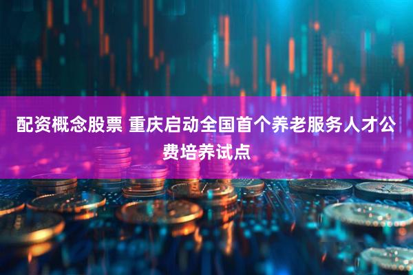 配资概念股票 重庆启动全国首个养老服务人才公费培养试点