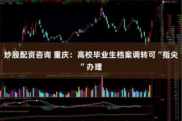 炒股配资咨询 重庆：高校毕业生档案调转可“指尖”办理