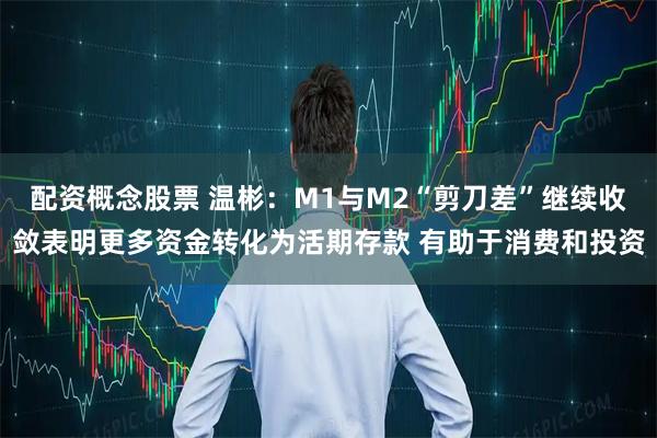 配资概念股票 温彬:M1与M2“剪刀差”继续收敛表明更多资金转化为活期存款 有助于消费和投资