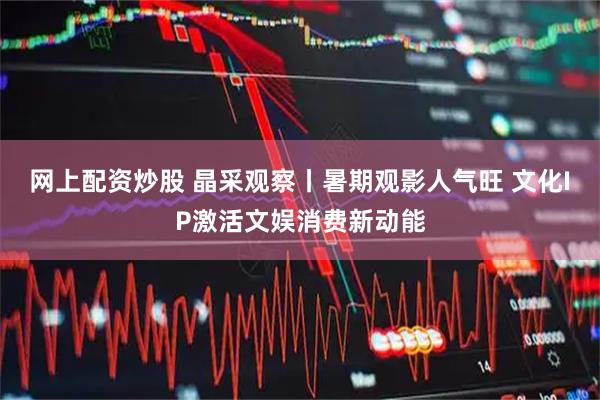 网上配资炒股 晶采观察丨暑期观影人气旺 文化IP激活文娱消费新动能