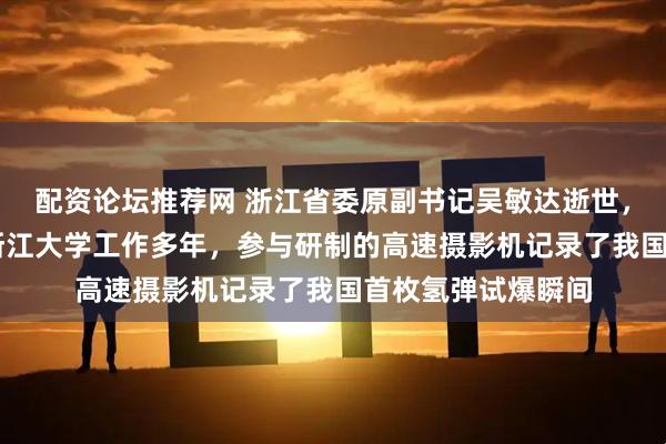 配资论坛推荐网 浙江省委原副书记吴敏达逝世，享年98岁，曾在浙江大学工作多年，参与研制的高速摄影机记录了我国首枚氢弹试爆瞬间