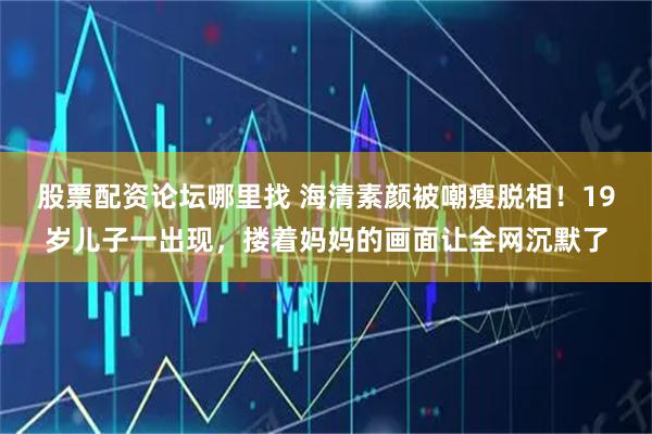 股票配资论坛哪里找 海清素颜被嘲瘦脱相！19岁儿子一出现，搂着妈妈的画面让全网沉默了