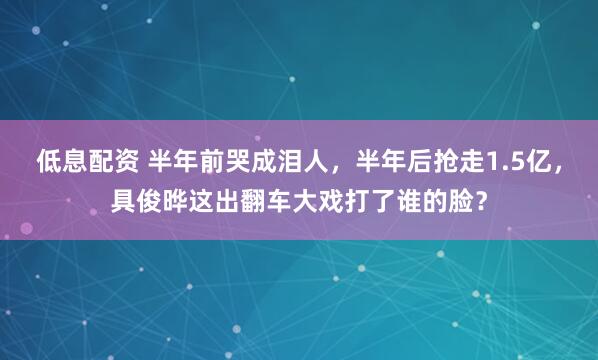 低息配资 半年前哭成泪人，半年后抢走1.5亿，具俊晔这出翻车大戏打了谁的脸？