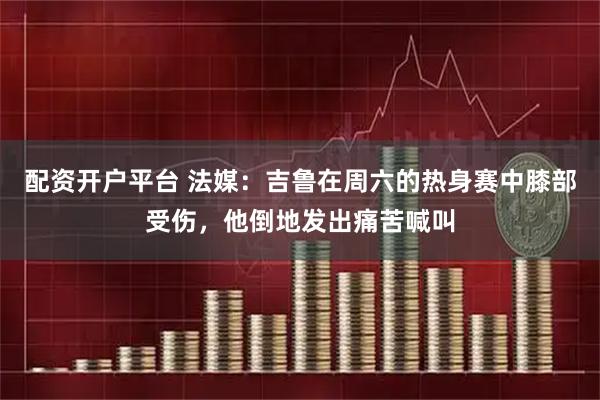 配资开户平台 法媒：吉鲁在周六的热身赛中膝部受伤，他倒地发出痛苦喊叫