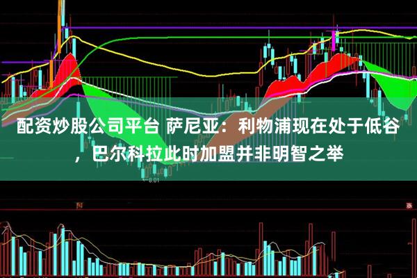 配资炒股公司平台 萨尼亚：利物浦现在处于低谷，巴尔科拉此时加盟并非明智之举