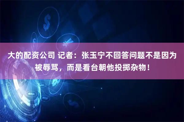 大的配资公司 记者：张玉宁不回答问题不是因为被辱骂，而是看台朝他投掷杂物！