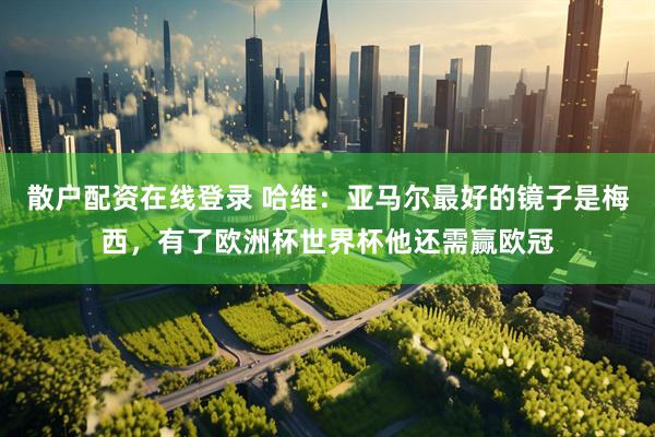 散户配资在线登录 哈维：亚马尔最好的镜子是梅西，有了欧洲杯世界杯他还需赢欧冠