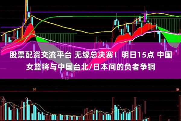 股票配资交流平台 无缘总决赛！明日15点 中国女篮将与中国台北/日本间的负者争铜